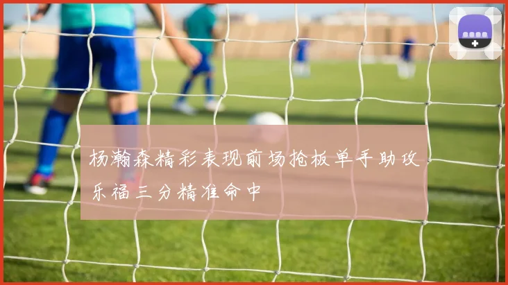 杨瀚森精彩表现前场抢板单手助攻乐福三分精准命中