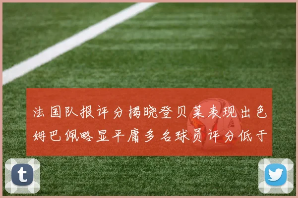 法国队报评分揭晓登贝莱表现出色姆巴佩略显平庸多名球员评分低于六分