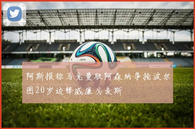阿斯报称马竞曼联阿森纳争抢波尔图20岁边锋威廉戈麦斯