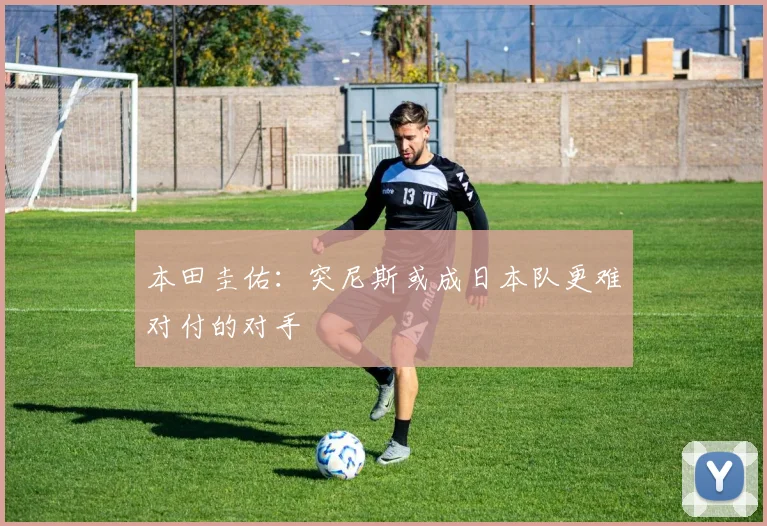 本田圭佑：突尼斯或成日本队更难对付的对手