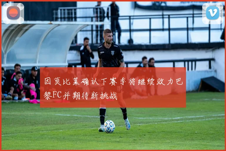 因莫比莱确认下赛季将继续效力巴黎FC并期待新挑战