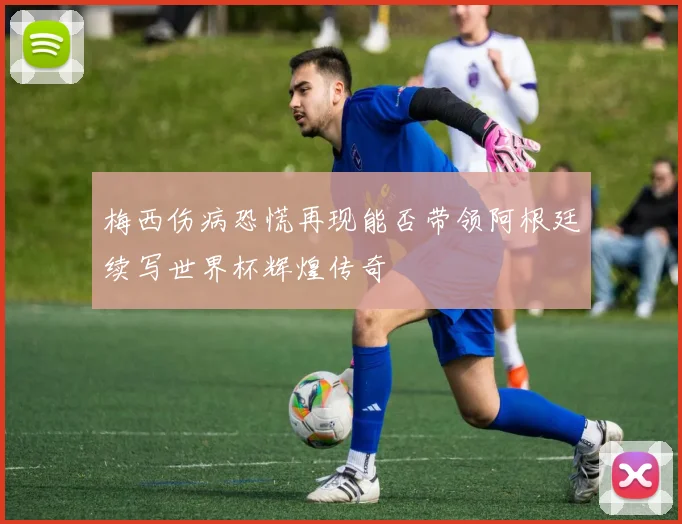 梅西伤病恐慌再现能否带领阿根廷续写世界杯辉煌传奇