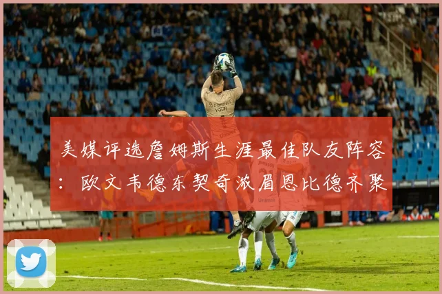 美媒评选詹姆斯生涯最佳队友阵容：欧文韦德东契奇浓眉恩比德齐聚一堂
