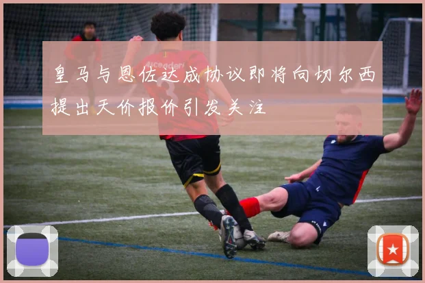 皇马与恩佐达成协议即将向切尔西提出天价报价引发关注