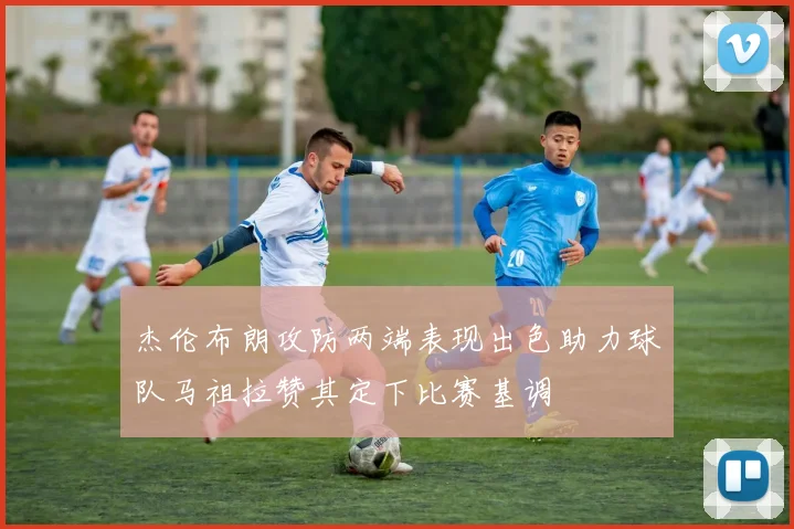 杰伦布朗攻防两端表现出色助力球队马祖拉赞其定下比赛基调