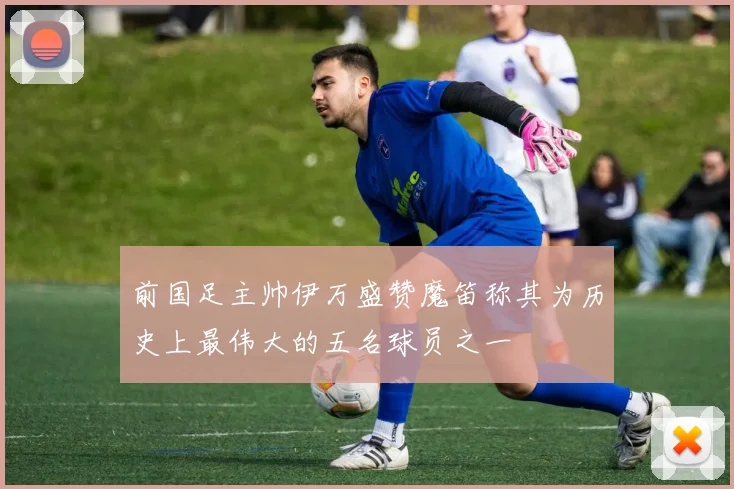 前国足主帅伊万盛赞魔笛称其为历史上最伟大的五名球员之一