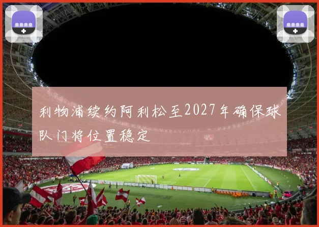 利物浦续约阿利松至2027年确保球队门将位置稳定