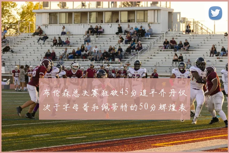 布伦森总决赛狂砍45分追平乔丹仅次于字母哥和佩蒂特的50分辉煌表现