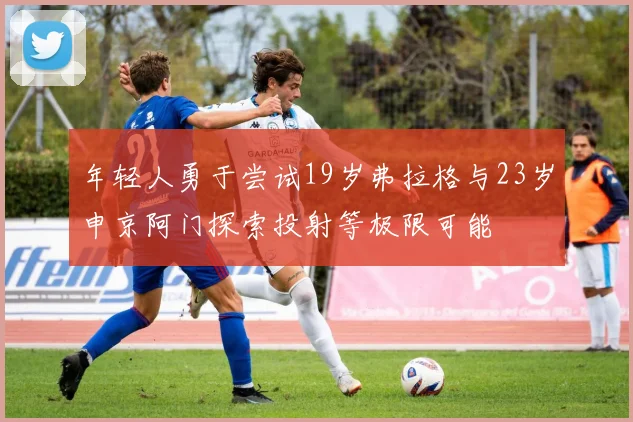 年轻人勇于尝试19岁弗拉格与23岁申京阿门探索投射等极限可能