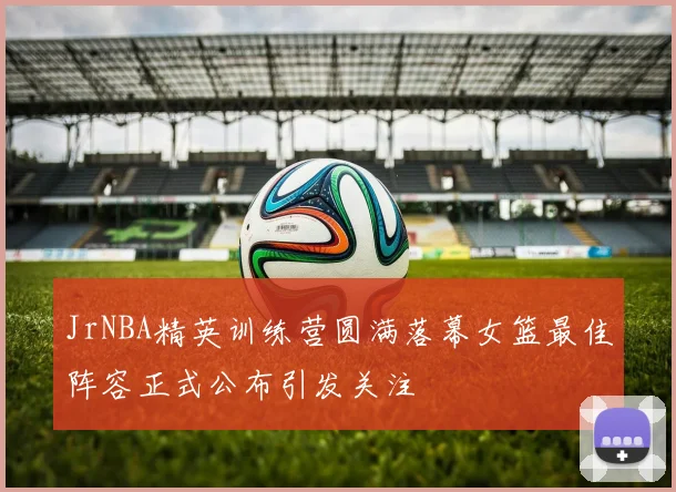 JrNBA精英训练营圆满落幕女篮最佳阵容正式公布引发关注