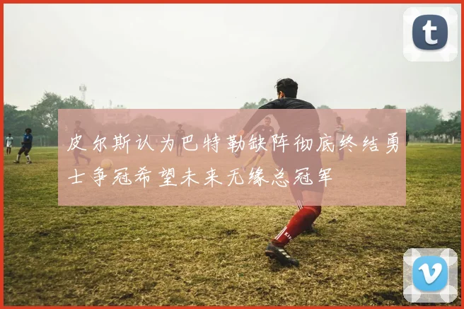 皮尔斯认为巴特勒缺阵彻底终结勇士争冠希望未来无缘总冠军