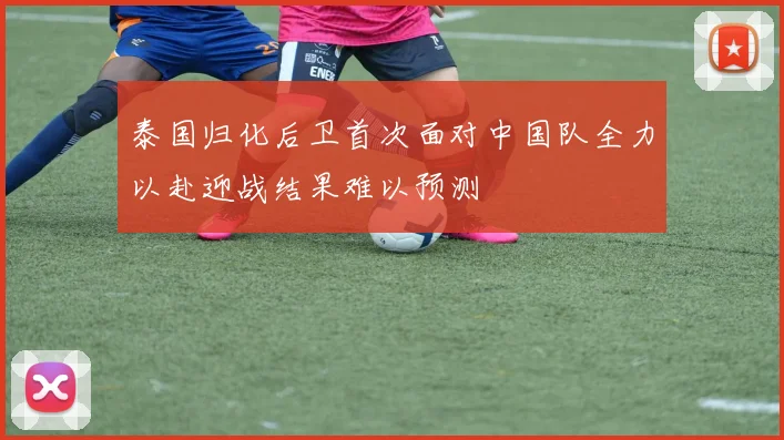 泰国归化后卫首次面对中国队全力以赴迎战结果难以预测