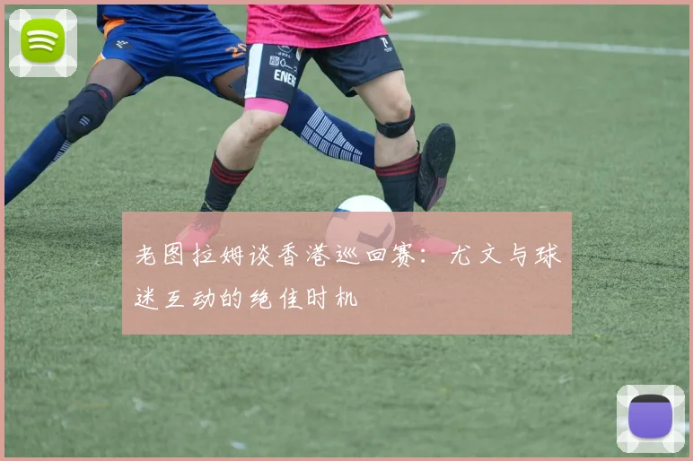 老图拉姆谈香港巡回赛：尤文与球迷互动的绝佳时机
