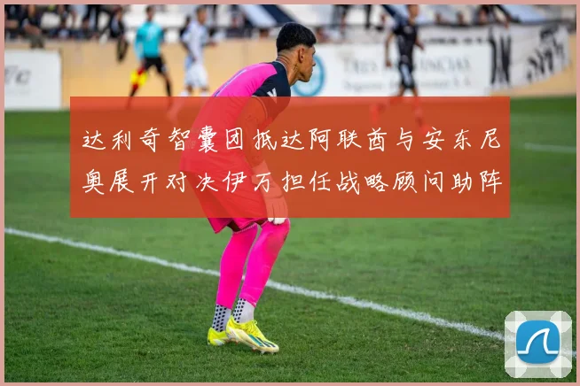 达利奇智囊团抵达阿联酋与安东尼奥展开对决伊万担任战略顾问助阵